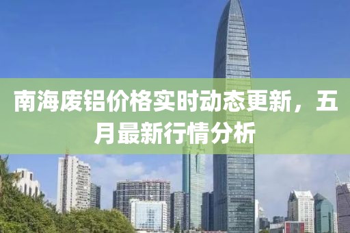 南海廢鋁價格實時動態更新，五月最新行情分析