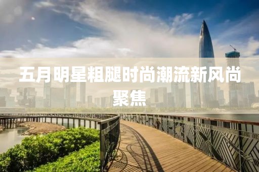 五月明星粗腿時尚潮流新風尚聚焦