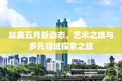 趙鑫五月新動態，藝術之旅與多元領域探索之旅
