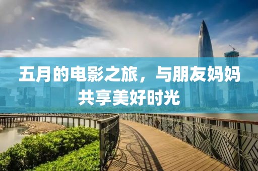 五月的電影之旅，與朋友媽媽共享美好時光