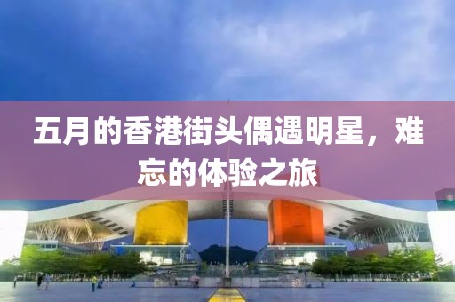 五月的香港街頭偶遇明星，難忘的體驗之旅