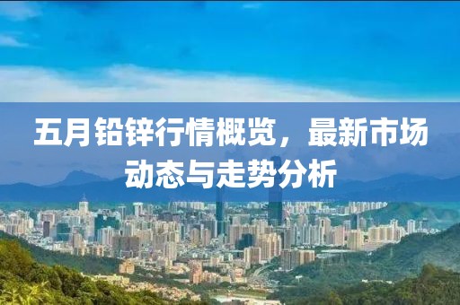 五月鉛鋅行情概覽，最新市場動態與走勢分析