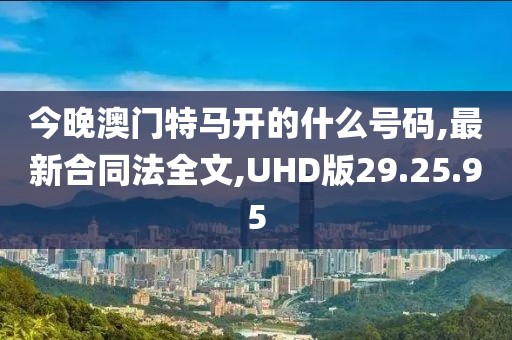 今晚澳門特馬開的什么號碼,最新合同法全文,UHD版29.25.95