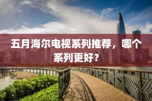五月海爾電視系列推薦，哪個系列更好？