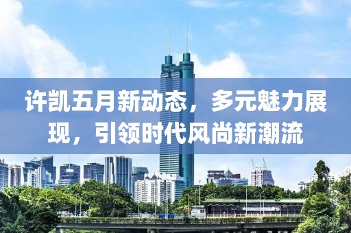 許凱五月新動態，多元魅力展現，引領時代風尚新潮流