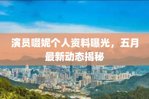 演員啜妮個人資料曝光，五月最新動態揭秘