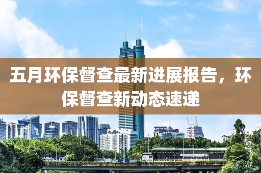 五月環保督查最新進展報告，環保督查新動態速遞