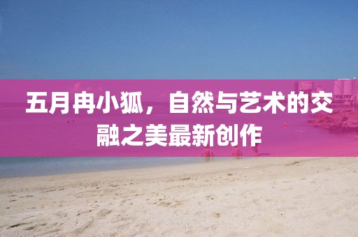 五月冉小狐，自然與藝術的交融之美最新創作