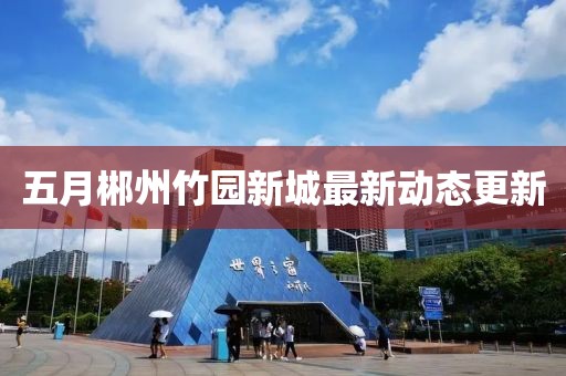 五月郴州竹園新城最新動態更新