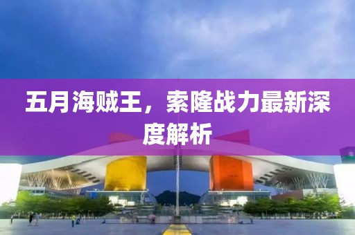 五月海賊王，索隆戰力最新深度解析