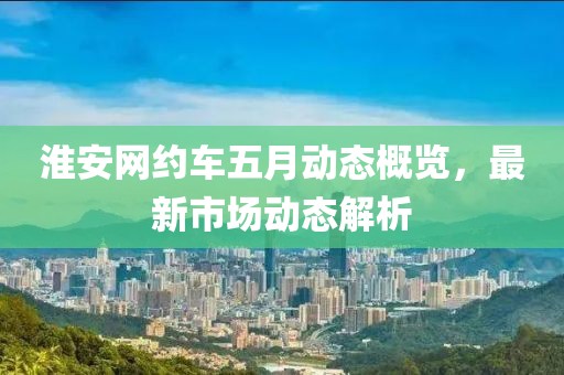 淮安網約車五月動態概覽，最新市場動態解析