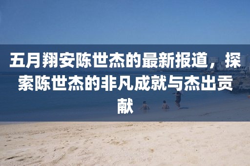 五月翔安陳世杰的最新報道，探索陳世杰的非凡成就與杰出貢獻