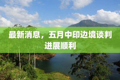 最新消息，五月中印邊境談判進展順利