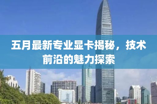 五月最新專業顯卡揭秘，技術前沿的魅力探索