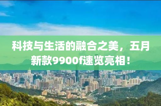 科技與生活的融合之美，五月新款9900f速覽亮相！