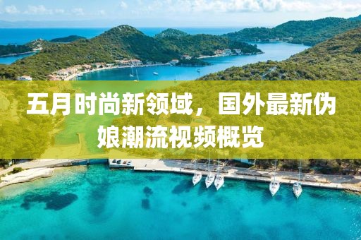 五月時尚新領域，國外最新偽娘潮流視頻概覽