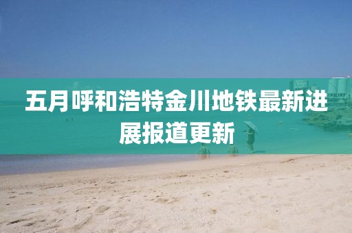 五月呼和浩特金川地鐵最新進展報道更新