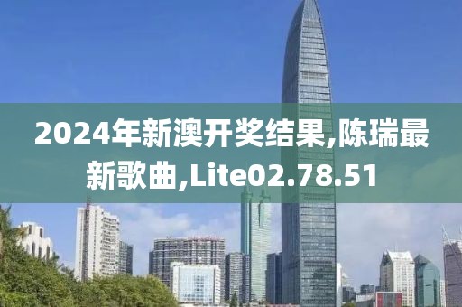 2024年新澳開獎結果,陳瑞最新歌曲,Lite02.78.51
