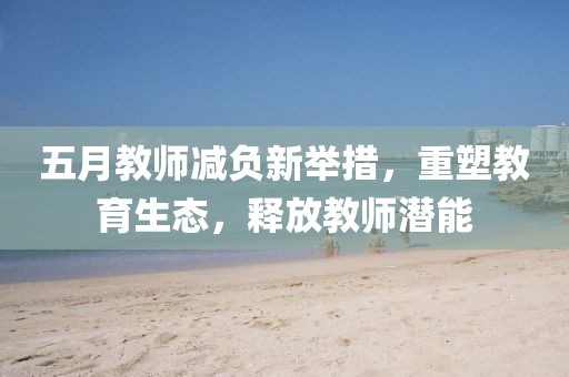 五月教師減負新舉措，重塑教育生態，釋放教師潛能