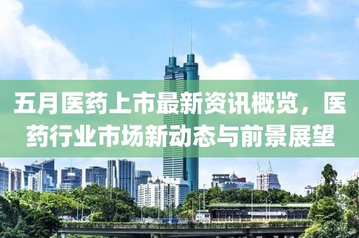 五月醫藥上市最新資訊概覽，醫藥行業市場新動態與前景展望