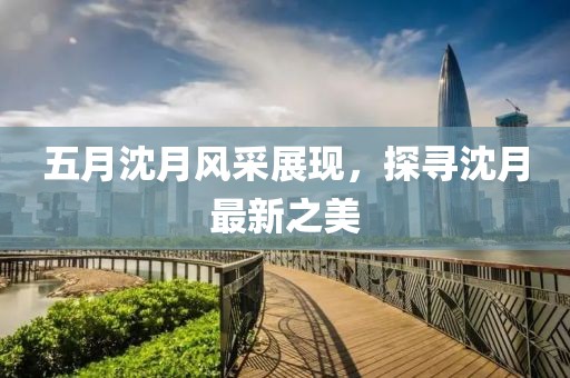 五月沈月風采展現，探尋沈月最新之美