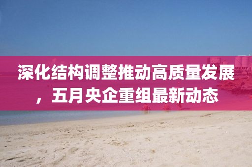深化結構調整推動高質量發展，五月央企重組最新動態