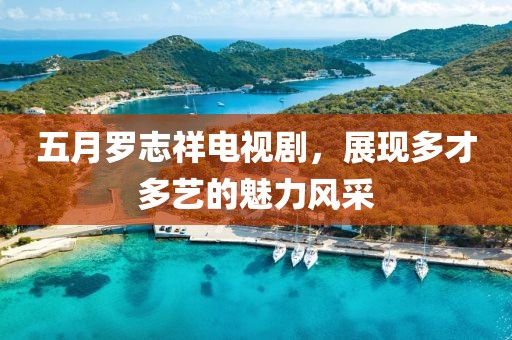 五月羅志祥電視劇，展現多才多藝的魅力風采