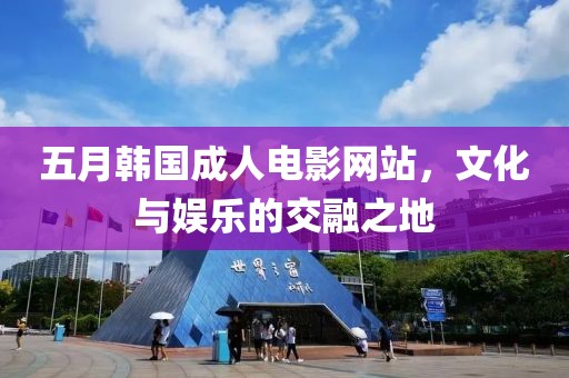 五月韓國成人電影網站，文化與娛樂的交融之地