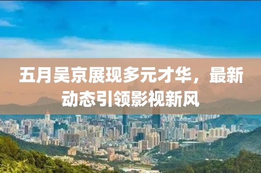 五月吳京展現多元才華，最新動態引領影視新風