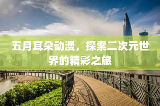 五月耳朵動漫，探索二次元世界的精彩之旅
