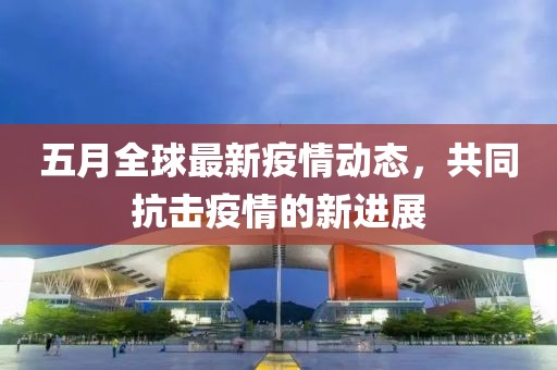 五月全球最新疫情動態，共同抗擊疫情的新進展