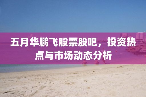 五月華鵬飛股票股吧，投資熱點與市場動態分析