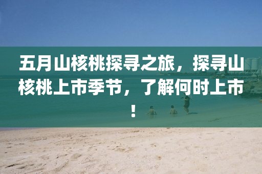 五月山核桃探尋之旅，探尋山核桃上市季節，了解何時上市！