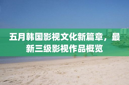 五月韓國影視文化新篇章，最新三級影視作品概覽