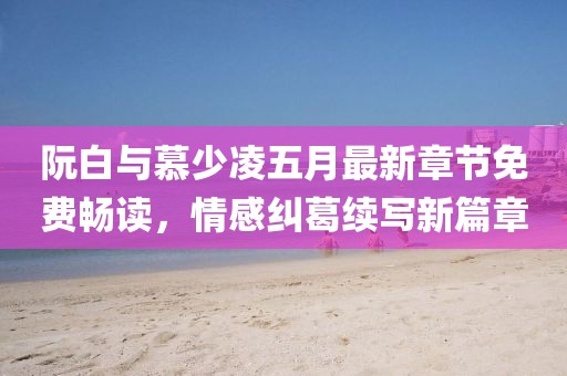 阮白與慕少凌五月最新章節免費暢讀，情感糾葛續寫新篇章