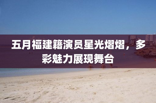 五月福建籍演員星光熠熠，多彩魅力展現舞臺