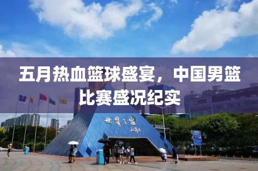 五月熱血籃球盛宴，中國男籃比賽盛況紀實