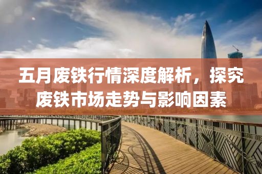 五月廢鐵行情深度解析，探究廢鐵市場走勢與影響因素