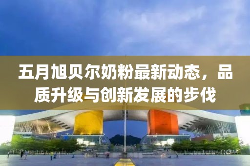 五月旭貝爾奶粉最新動態，品質升級與創新發展的步伐