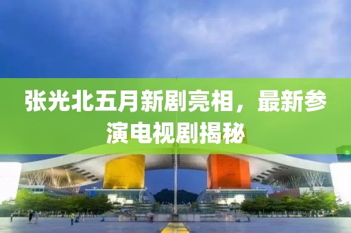 張光北五月新劇亮相，最新參演電視劇揭秘