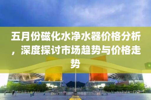 五月份磁化水凈水器價格分析，深度探討市場趨勢與價格走勢
