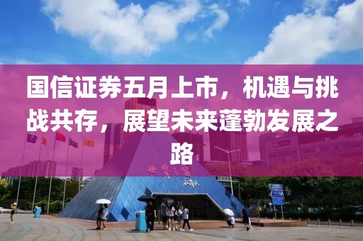 國信證券五月上市，機遇與挑戰共存，展望未來蓬勃發展之路