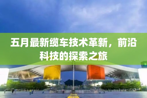 五月最新纜車技術革新，前沿科技的探索之旅