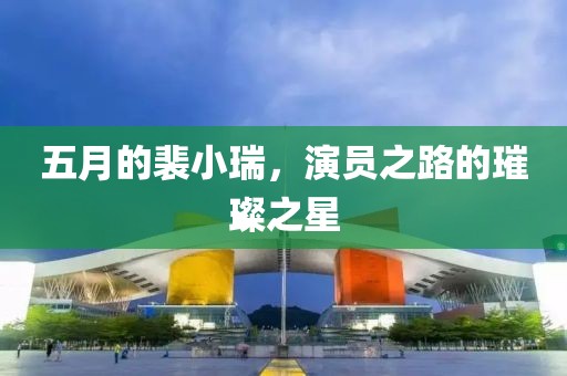 五月的裴小瑞，演員之路的璀璨之星