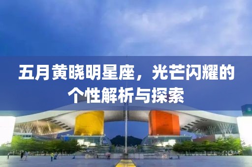 五月黃曉明星座，光芒閃耀的個性解析與探索