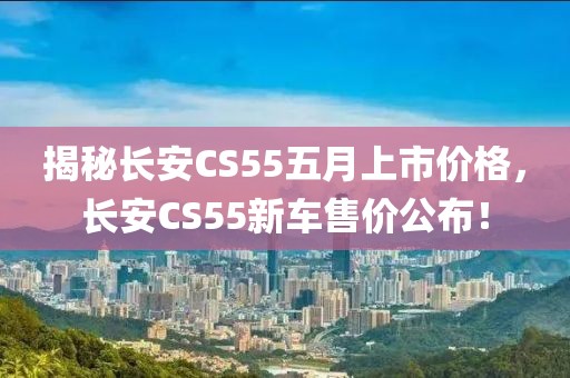 揭秘長安CS55五月上市價格，長安CS55新車售價公布！