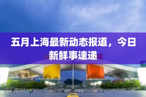 五月上海最新動態報道，今日新鮮事速遞