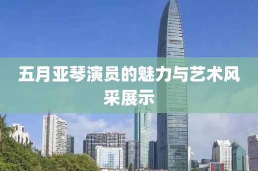 五月亞琴演員的魅力與藝術風采展示