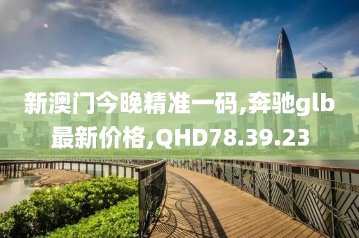 新澳門今晚精準一碼,奔馳glb最新價格,QHD78.39.23