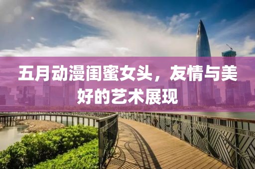 五月動漫閨蜜女頭，友情與美好的藝術展現